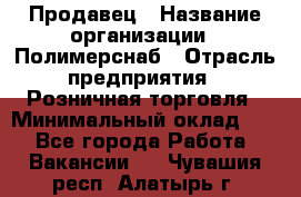 Продавец › Название организации ­ Полимерснаб › Отрасль предприятия ­ Розничная торговля › Минимальный оклад ­ 1 - Все города Работа » Вакансии   . Чувашия респ.,Алатырь г.